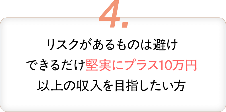 4・リスクがあるものは避け、できるだけ堅実にプラス10万円以上の収入を目指したい方